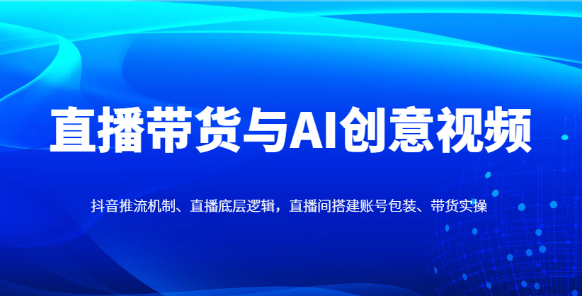 直播带货与AI创意视频，抖音推流机制、直播底层逻辑，直播间搭建账号包装、带货实操-壹浩聊项目