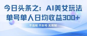 今日头条之AI美女玩法单号单人日均收益3张+，不违规 不封号 无限制-壹浩聊项目