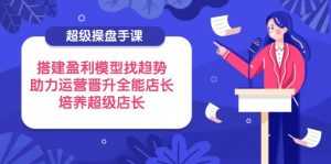 超级操盘手课,搭建盈利模型找趋势,助力运营晋升全能店长,培养超级店长-壹浩聊项目