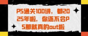 PS通关100讲,都2025年啦,你还不会PS那就真的out啦-壹浩聊项目