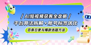 AI短视频获客全攻略:平台算法拆解+账号标签优化,百条日更与爆款选题方法-壹浩聊项目