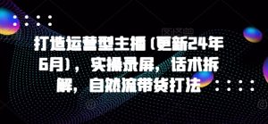打造运营型主播(更新25年6月),实操录屏,话术拆解,自然流带货打法-壹浩聊项目