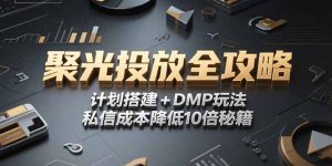 2025小红书聚光投放全攻略,计划搭建+DMP玩法,私信成本降低10倍秘籍-壹浩聊项目
