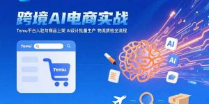 AI+跨境电商实战:Temu平台入驻与商品上架 AI设计批量生产 物流质检全流程-壹浩聊项目