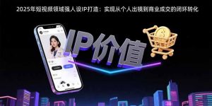 2025年短视频领域人设IP打造：实现从个人出镜到商业成交的闭环转化-壹浩聊项目