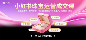 小红书珠宝运营成交课:含底层逻辑、账号拆解,讲封面选题技巧与直播从入门到转化策略-壹浩聊项目
