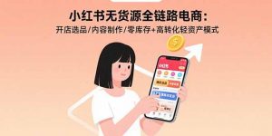 小红书无货源全链路电商:开店选品/内容制作/零库存+高转化轻资产模式-壹浩聊项目