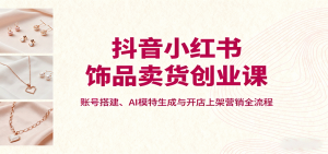 抖音小红书饰品卖货创业课,账号搭建、AI模特生成与开店上架营销全流程-壹浩聊项目