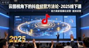 云图视角下的抖音经营方法论,2025线下课,助力商家规模化经营,提效经营(录音+字幕)-壹浩聊项目