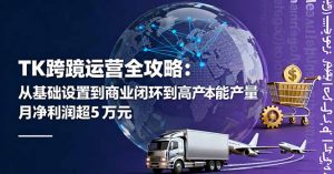 TK跨境运营全攻略:从基础设置到商业闭环到低成本量产,月净利润超5万美元-壹浩聊项目