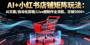 AI+小红书店铺矩阵玩法:AI文案/自动化剪辑/Live图制作全流程,日销5000+-壹浩聊项目